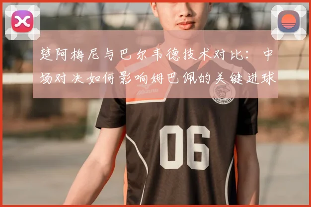 楚阿梅尼与巴尔韦德技术对比：中场对决如何影响姆巴佩的关键进球