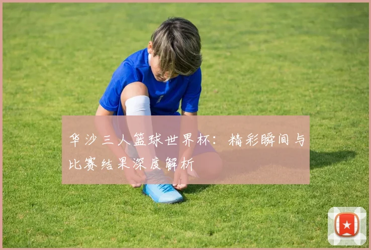 华沙三人篮球世界杯:精彩瞬间与比赛结果深度解析