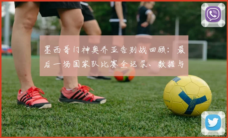 墨西哥门神奥乔亚告别战回顾:最后一场国家队比赛全记录、数据与观看指南