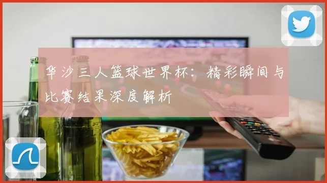 华沙三人篮球世界杯:精彩瞬间与比赛结果深度解析