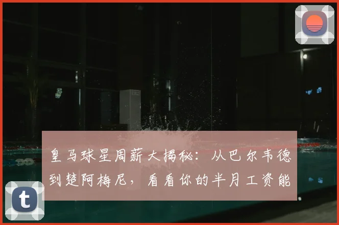 皇马球星周薪大揭秘：从巴尔韦德到楚阿梅尼，看看你的半月工资能顶谁？