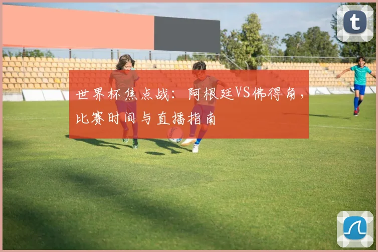 世界杯焦点战:阿根廷VS佛得角,比赛时间与直播指南