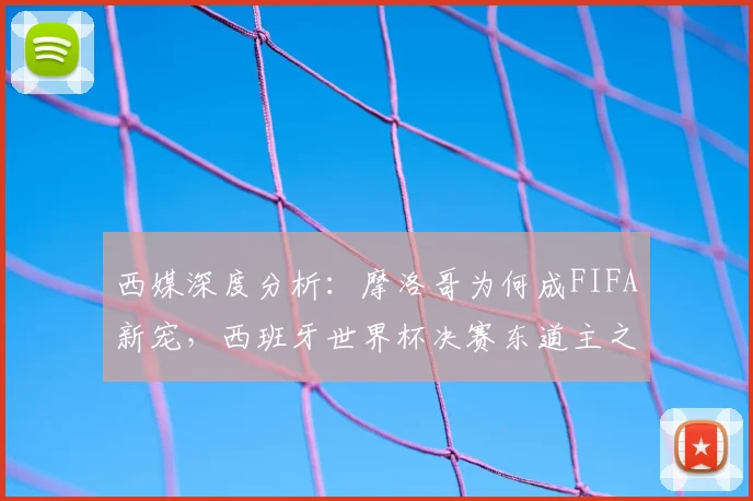 西媒深度分析：摩洛哥为何成FIFA新宠，西班牙世界杯决赛东道主之路遇阻
