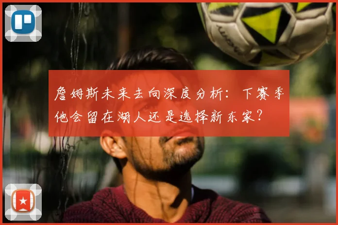 詹姆斯未来去向深度分析：下赛季他会留在湖人还是选择新东家？