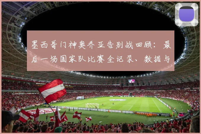 墨西哥门神奥乔亚告别战回顾:最后一场国家队比赛全记录、数据与观看指南